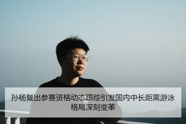 孙杨复出参赛资格动态跟踪引发国内中长距离游泳格局深刻变革