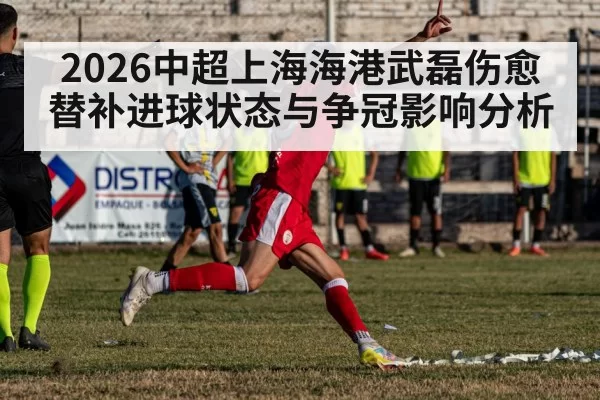 2026中超上海海港武磊伤愈替补进球状态与争冠影响分析 - leyu