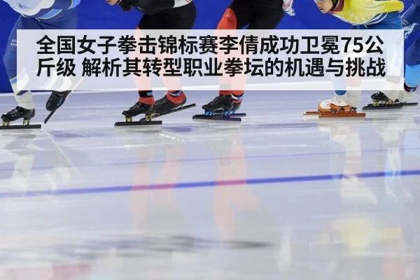 全国女子拳击锦标赛李倩成功卫冕75公斤级 解析其转型职业拳坛的机遇与挑战 - leyu