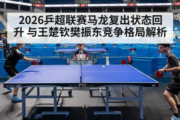 2026乒超联赛马龙复出状态回升 与王楚钦樊振东竞争格局解析 - leyu