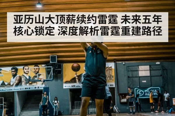 亚历山大顶薪续约雷霆 未来五年核心锁定 深度解析雷霆重建路径 - leyu