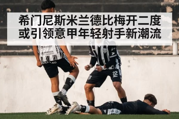 希门尼斯米兰德比梅开二度 或引领意甲年轻射手新潮流 - leyu